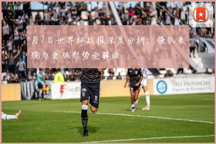 月7日世界杯战报深度分析：强队表现与晋级形势全解读