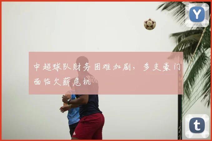 中超球队财务困难加剧,多支豪门面临欠薪危机