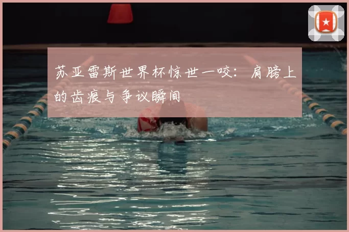 苏亚雷斯世界杯惊世一咬：肩膀上的齿痕与争议瞬间
