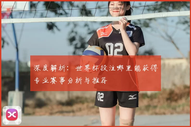 深度解析:世界杯投注哪里能获得专业赛事分析与推荐