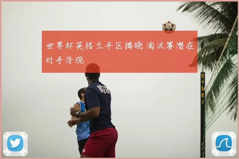 世界杯英格兰半区揭晓 淘汰赛潜在对手浮现