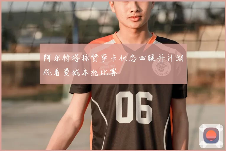 阿尔特塔称赞萨卡状态回暖并计划观看曼城本轮比赛