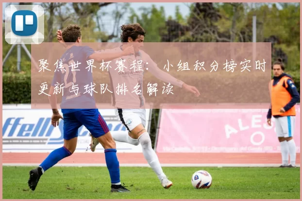 聚焦世界杯赛程:小组积分榜实时更新与球队排名解读