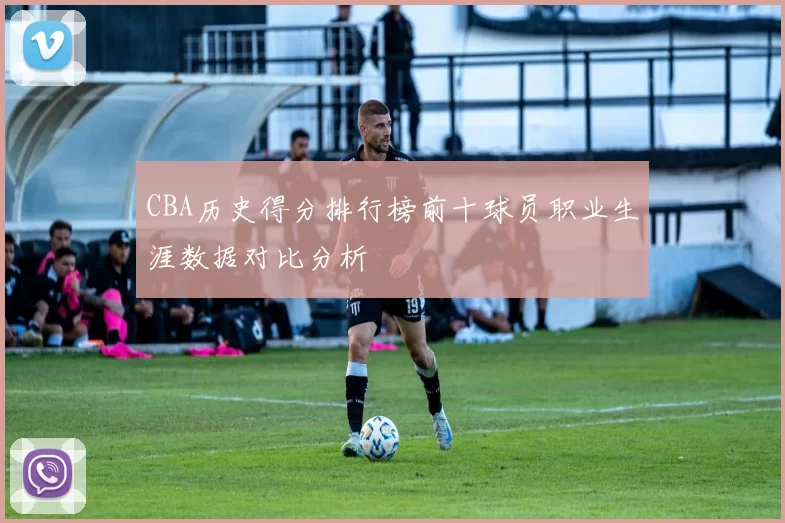 CBA历史得分排行榜前十球员职业生涯数据对比分析