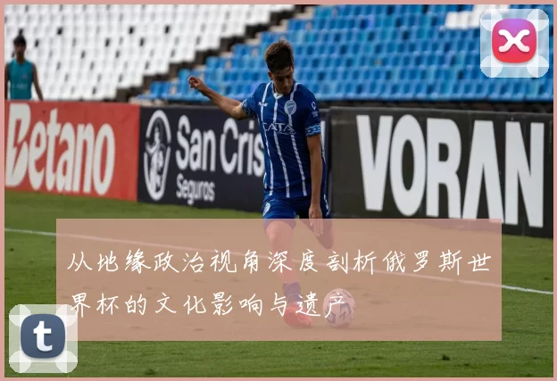 从地缘政治视角深度剖析俄罗斯世界杯的文化影响与遗产