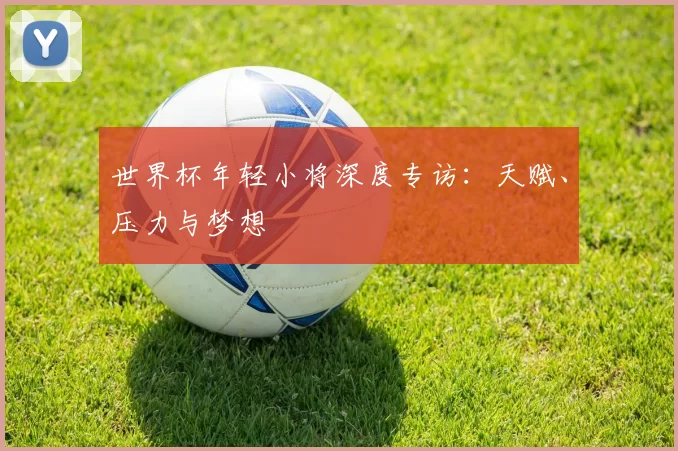 世界杯年轻小将深度专访：天赋、压力与梦想