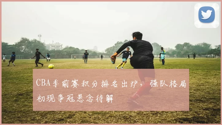 CBA季前赛积分排名出炉,强队格局初现争冠悬念待解