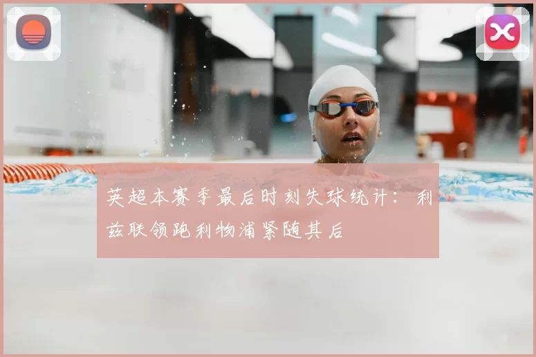 英超本赛季最后时刻失球统计：利兹联领跑利物浦紧随其后