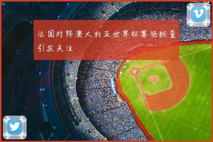 法国对阵澳大利亚世界杯赛场较量引发关注