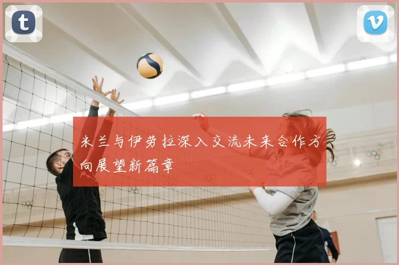 米兰与伊劳拉深入交流未来合作方向展望新篇章