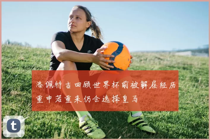 洛佩特吉回顾世界杯前被解雇经历重申若重来仍会选择皇马