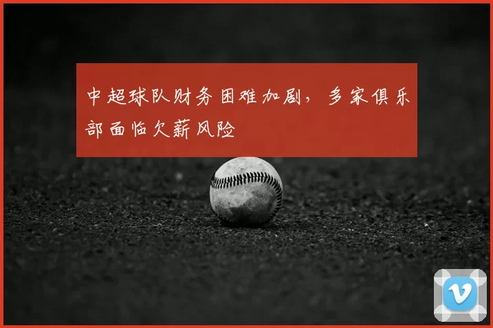 中超球队财务困难加剧,多家俱乐部面临欠薪风险