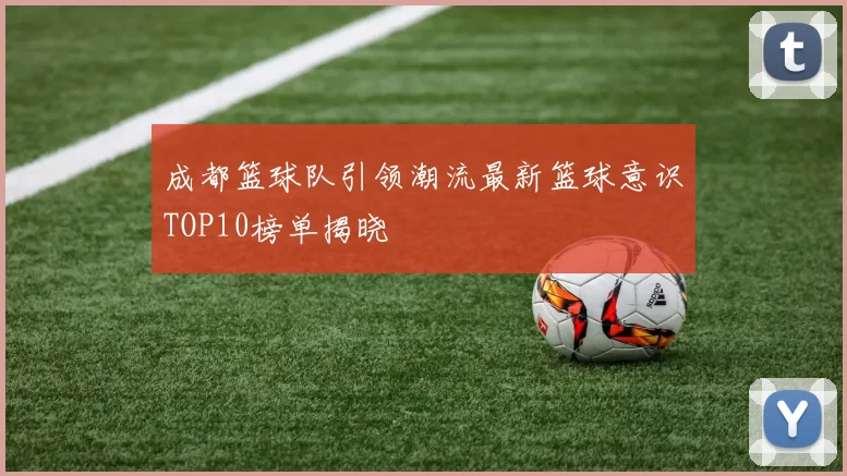 成都篮球队引领潮流最新篮球意识TOP10榜单揭晓