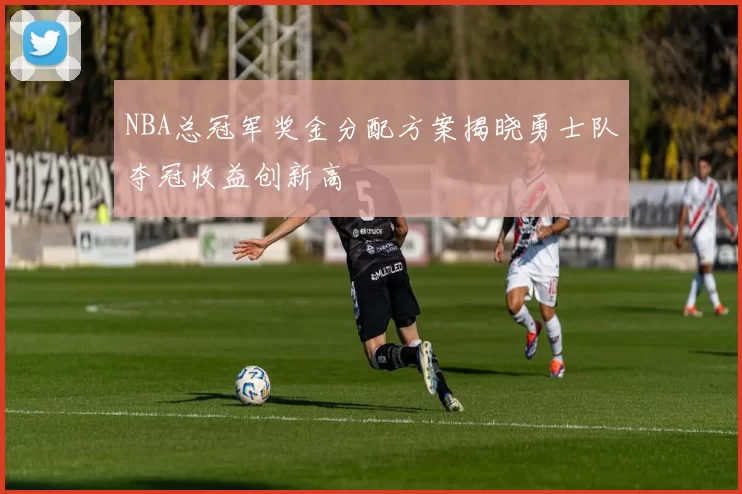 NBA总冠军奖金分配方案揭晓勇士队夺冠收益创新高