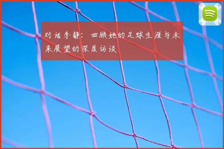 对话李静:回顾她的足球生涯与未来展望的深度访谈