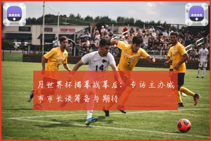 月世界杯揭幕战幕后:专访主办城市市长谈筹备与期待