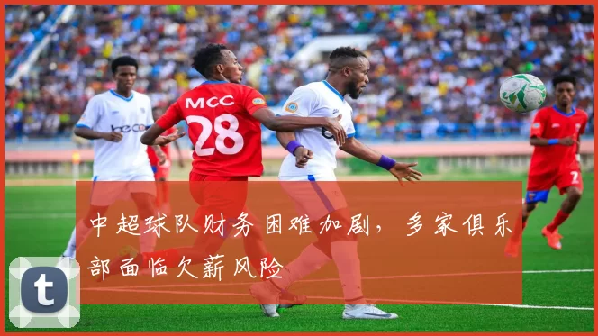 中超球队财务困难加剧,多家俱乐部面临欠薪风险
