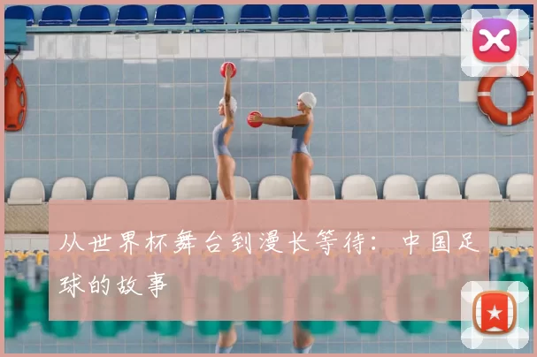 从世界杯舞台到漫长等待:中国足球的故事