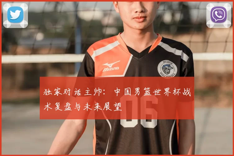 独家对话主帅：中国男篮世界杯战术复盘与未来展望