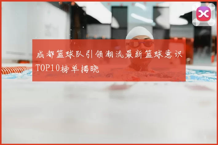 成都篮球队引领潮流最新篮球意识TOP10榜单揭晓