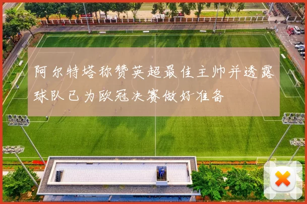 阿尔特塔称赞英超最佳主帅并透露球队已为欧冠决赛做好准备