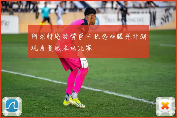 阿尔特塔称赞萨卡状态回暖并计划观看曼城本轮比赛