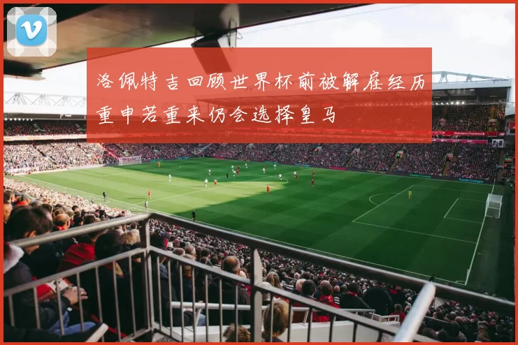 洛佩特吉回顾世界杯前被解雇经历重申若重来仍会选择皇马