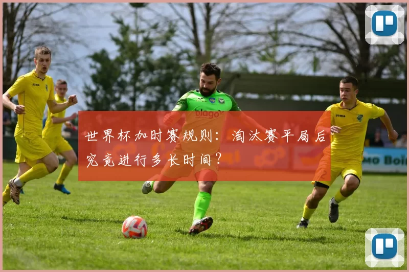 世界杯加时赛规则：淘汰赛平局后究竟进行多长时间？