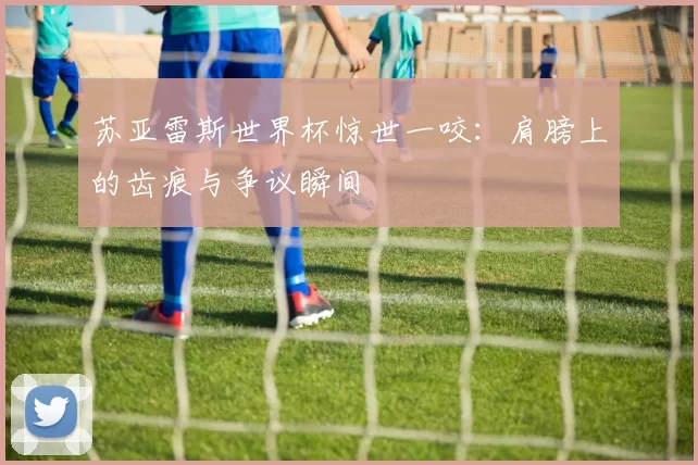 苏亚雷斯世界杯惊世一咬:肩膀上的齿痕与争议瞬间