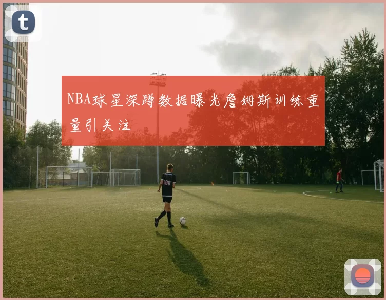 NBA球星深蹲数据曝光詹姆斯训练重量引关注