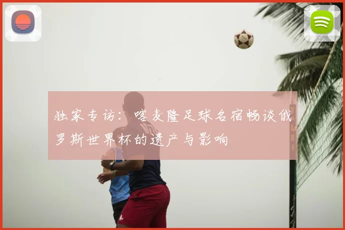 独家专访:喀麦隆足球名宿畅谈俄罗斯世界杯的遗产与影响