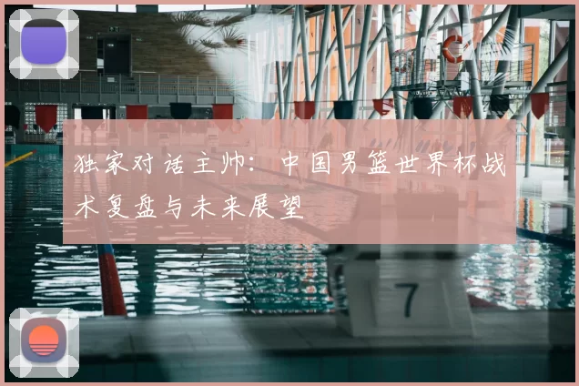 独家对话主帅:中国男篮世界杯战术复盘与未来展望