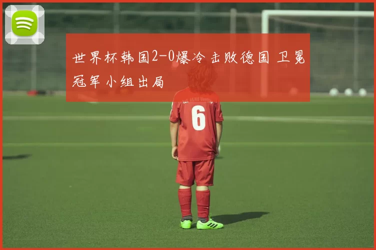 世界杯韩国2-0爆冷击败德国 卫冕冠军小组出局
