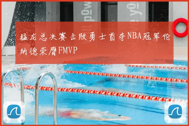 猛龙总决赛击败勇士首夺NBA冠军伦纳德荣膺FMVP