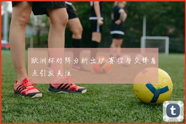 欧洲杯对阵分析出炉 赛程与交锋看点引发关注