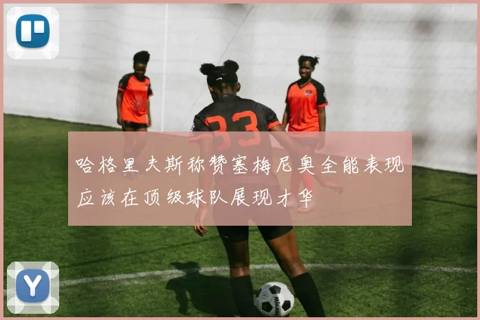 哈格里夫斯称赞塞梅尼奥全能表现应该在顶级球队展现才华