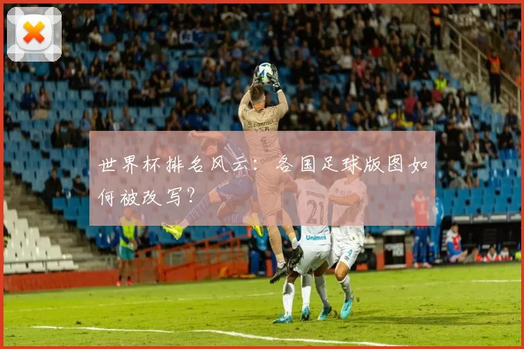 世界杯排名风云:各国足球版图如何被改写?