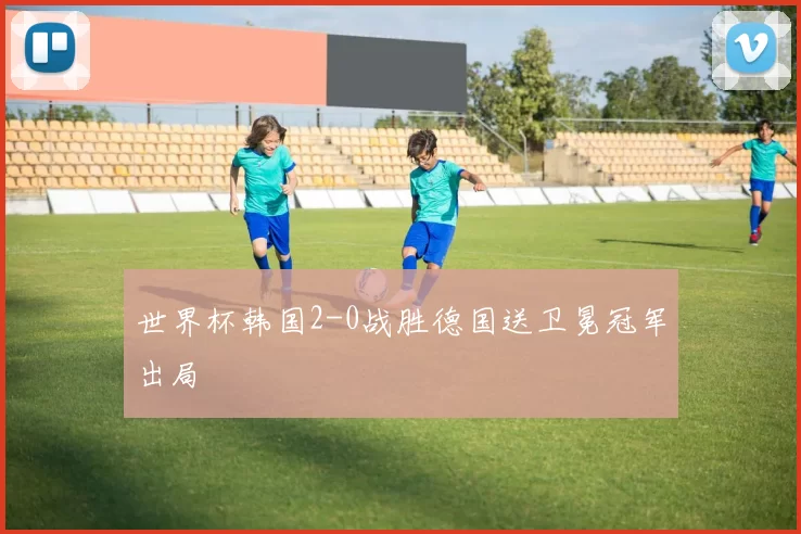 世界杯韩国2-0战胜德国送卫冕冠军出局