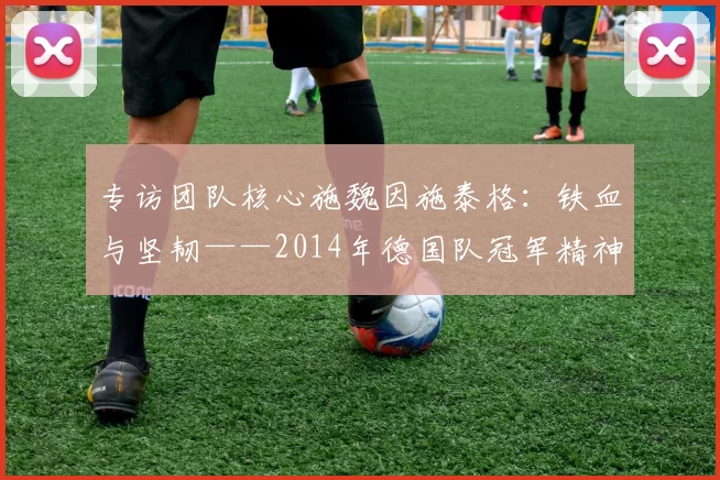 专访团队核心施魏因施泰格:铁血与坚韧——2014年德国队冠军精神专访