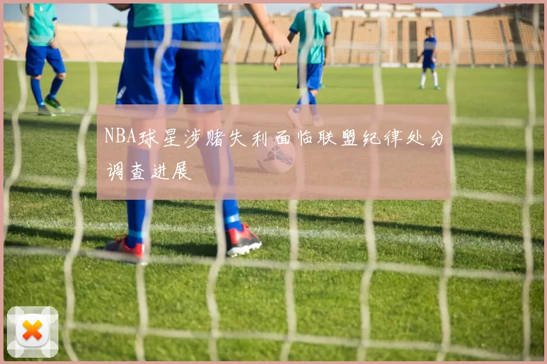 NBA球星涉赌失利面临联盟纪律处分调查进展