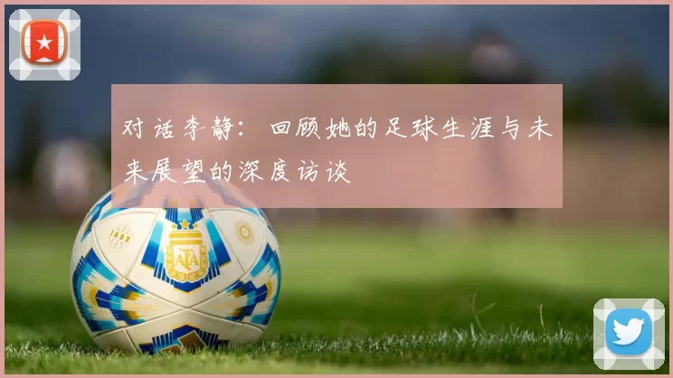 对话李静：回顾她的足球生涯与未来展望的深度访谈