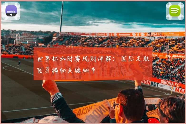 世界杯加时赛规则详解：国际足联官员揭秘关键细节