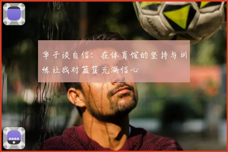 华子谈自信:在体育馆的坚持与训练让我对篮筐充满信心