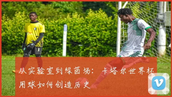 从实验室到绿茵场:卡塔尔世界杯用球如何创造历史
