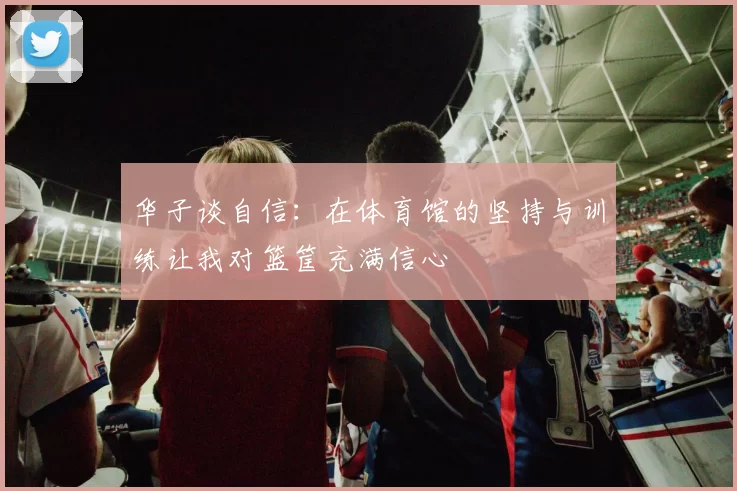 华子谈自信：在体育馆的坚持与训练让我对篮筐充满信心