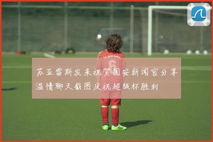 苏亚雷斯发来祝贺国安新闻官分享温情聊天截图庆祝超级杯胜利