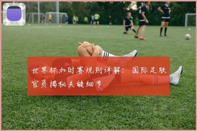 世界杯加时赛规则详解:国际足联官员揭秘关键细节