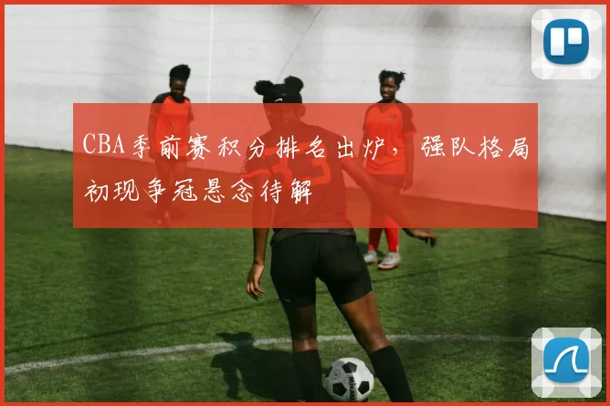 CBA季前赛积分排名出炉，强队格局初现争冠悬念待解