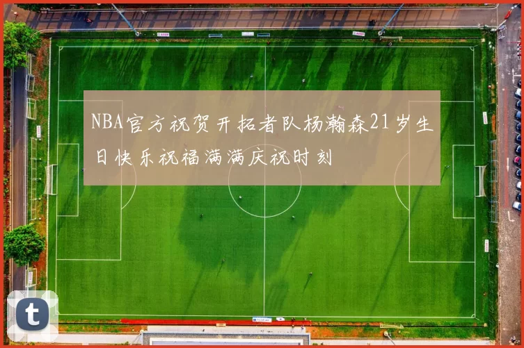 NBA官方祝贺开拓者队杨瀚森21岁生日快乐祝福满满庆祝时刻