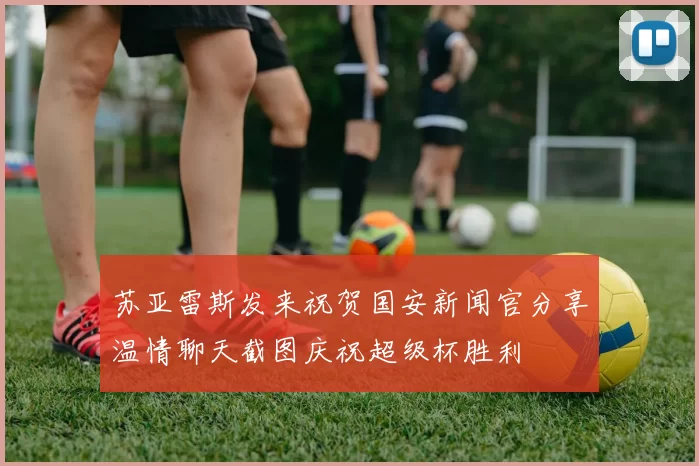苏亚雷斯发来祝贺国安新闻官分享温情聊天截图庆祝超级杯胜利